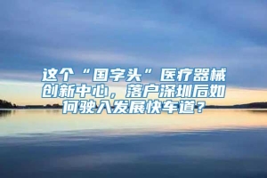 这个“国字头”医疗器械创新中心，落户深圳后如何驶入发展快车道？