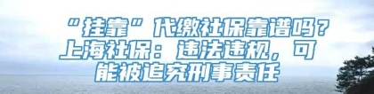 “挂靠”代缴社保靠谱吗？上海社保：违法违规，可能被追究刑事责任