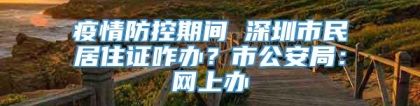 疫情防控期间 深圳市民居住证咋办？市公安局：网上办