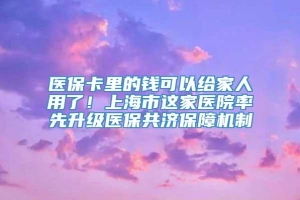 医保卡里的钱可以给家人用了！上海市这家医院率先升级医保共济保障机制