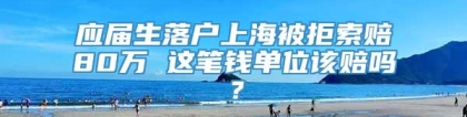 应届生落户上海被拒索赔80万 这笔钱单位该赔吗？