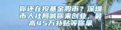 你还在投基金股市？深圳市人社局喊你来创业，最高45万补贴等你拿