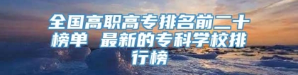 全国高职高专排名前二十榜单 最新的专科学校排行榜