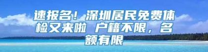 速报名！深圳居民免费体检又来啦 户籍不限，名额有限