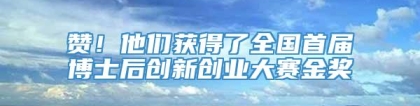 赞！他们获得了全国首届博士后创新创业大赛金奖