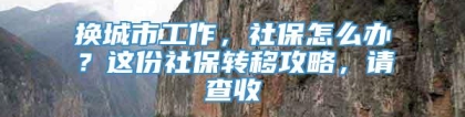 换城市工作，社保怎么办？这份社保转移攻略，请查收