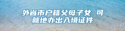 外省市户籍父母子女 可就地办出入境证件