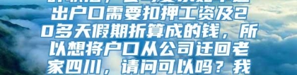 深圳公司集体户口，辞职后想将户口从公司迁回老家四川深圳公司集体户口，辞职后，公司要求如不迁出户口需要扣押工资及20多天假期折算成的钱，所以想将户口从公司迁回老家四川，请问可以吗？我现在又在深圳另外一家公司工作，新公司需一年后才办理落户，请问这种情况该怎么办？