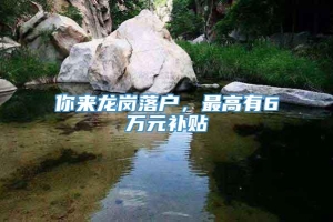 你来龙岗落户，最高有6万元补贴