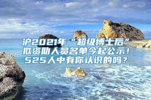 沪2021年“超级博士后”拟资助人员名单今起公示！525人中有你认识的吗？