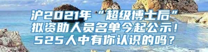 沪2021年“超级博士后”拟资助人员名单今起公示！525人中有你认识的吗？