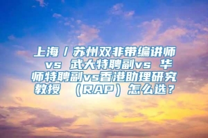 上海／苏州双非带编讲师 vs 武大特聘副vs 华师特聘副vs香港助理研究教授 （RAP）怎么选？