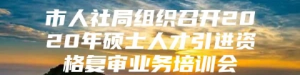 市人社局组织召开2020年硕士人才引进资格复审业务培训会