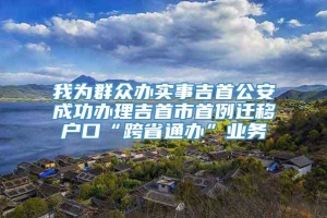 我为群众办实事吉首公安成功办理吉首市首例迁移户口“跨省通办”业务