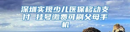 深圳实现少儿医保移动支付 挂号缴费可刷父母手机