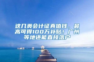 这几类会计证真值钱，最高可得100万补贴！广州等地还能直接落户