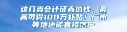 这几类会计证真值钱，最高可得100万补贴！广州等地还能直接落户