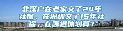 非深户在老家交了24年社保，在深圳交了15年社保，在哪退休划算？