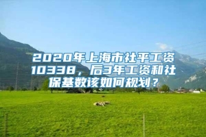 2020年上海市社平工资10338，后3年工资和社保基数该如何规划？