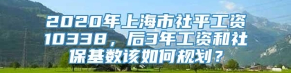 2020年上海市社平工资10338，后3年工资和社保基数该如何规划？