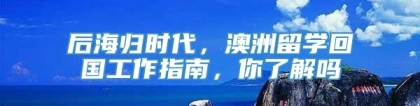 后海归时代，澳洲留学回国工作指南，你了解吗