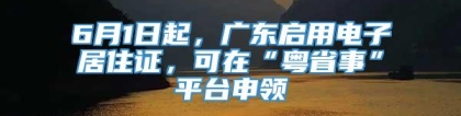 6月1日起，广东启用电子居住证，可在“粤省事”平台申领