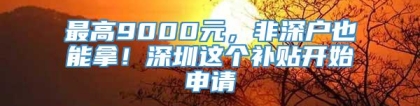 最高9000元，非深户也能拿！深圳这个补贴开始申请