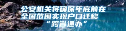 公安机关将确保年底前在全国范围实现户口迁移“跨省通办”