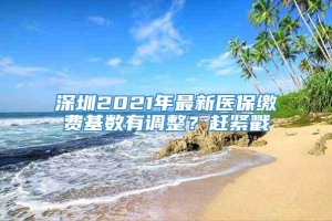 深圳2021年最新医保缴费基数有调整？赶紧戳