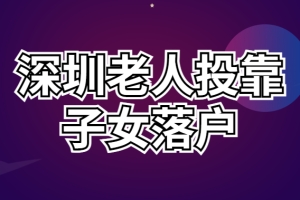 2022深圳老人投靠子女入户政策 老年人随迁入深户条件、办理流程