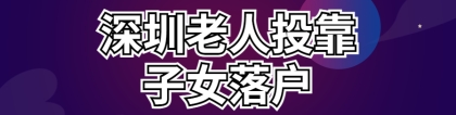 2022深圳老人投靠子女入户政策 老年人随迁入深户条件、办理流程