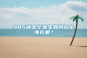 985硕士毕业生如何在上海扎根？