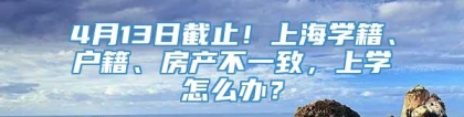 4月13日截止！上海学籍、户籍、房产不一致，上学怎么办？