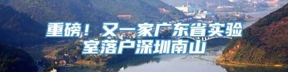 重磅！又一家广东省实验室落户深圳南山