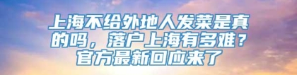 上海不给外地人发菜是真的吗，落户上海有多难？官方最新回应来了