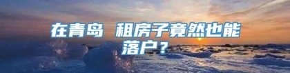 在青岛 租房子竟然也能落户？