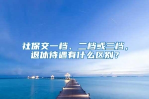 社保交一档、二档或三档，退休待遇有什么区别？