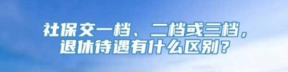 社保交一档、二档或三档，退休待遇有什么区别？