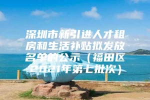 深圳市新引进人才租房和生活补贴拟发放名单的公示（福田区2021年第七批次）