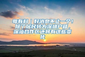 粤有料｜好消息不止一个！除了居民转为深圳户籍，深汕合作区还将有这些变化