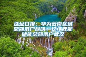 选址日报：华为云南区域总部落户昆明；亿纬锂能储能总部落户武汉