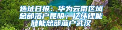 选址日报：华为云南区域总部落户昆明；亿纬锂能储能总部落户武汉