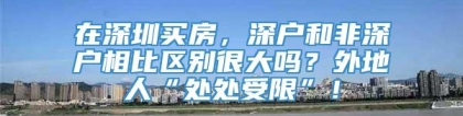 在深圳买房，深户和非深户相比区别很大吗？外地人“处处受限”！