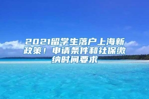 2021留学生落户上海新政策！申请条件和社保缴纳时间要求