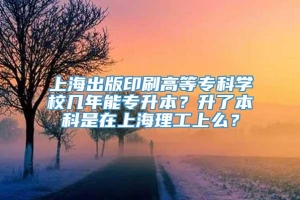 上海出版印刷高等专科学校几年能专升本？升了本科是在上海理工上么？