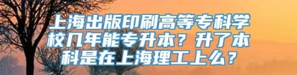 上海出版印刷高等专科学校几年能专升本？升了本科是在上海理工上么？