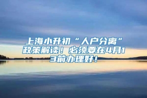 上海小升初“人户分离”政策解读！必须要在4月13前办理好！