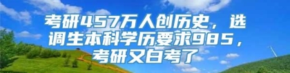 考研457万人创历史，选调生本科学历要求985，考研又白考了