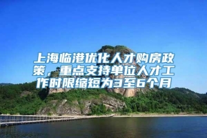 上海临港优化人才购房政策，重点支持单位人才工作时限缩短为3至6个月