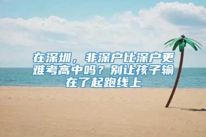 在深圳，非深户比深户更难考高中吗？别让孩子输在了起跑线上